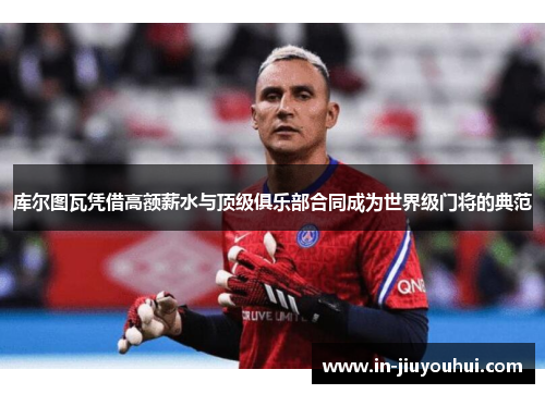 库尔图瓦凭借高额薪水与顶级俱乐部合同成为世界级门将的典范 库尔图瓦凭借高额薪水与顶级俱乐部合同成为世界级门将的典范