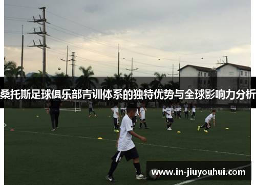 桑托斯足球俱乐部青训体系的独特优势与全球影响力分析 桑托斯足球俱乐部青训体系的独特优势与全球影响力分析