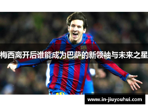 梅西离开后谁能成为巴萨的新领袖与未来之星 梅西离开后谁能成为巴萨的新领袖与未来之星
