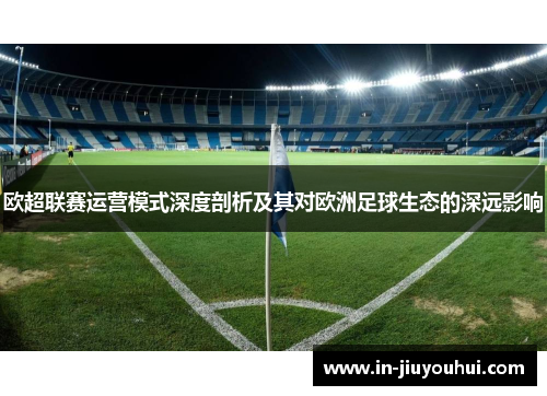 欧超联赛运营模式深度剖析及其对欧洲足球生态的深远影响 欧超联赛运营模式深度剖析及其对欧洲足球生态的深远影响