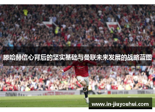 滕哈赫信心背后的坚实基础与曼联未来发展的战略蓝图 滕哈赫信心背后的坚实基础与曼联未来发展的战略蓝图