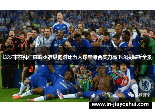 以罗本在拜仁巅峰水准纵向对比五大球星综合实力高下深度解析全景