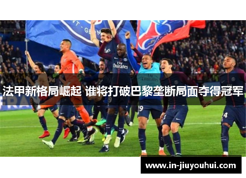法甲新格局崛起 谁将打破巴黎垄断局面夺得冠军 法甲新格局崛起 谁将打破巴黎垄断局面夺得冠军