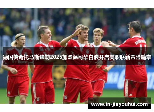 德国传奇托马斯穆勒2025加盟温哥华白浪开启美职联新冒险篇章