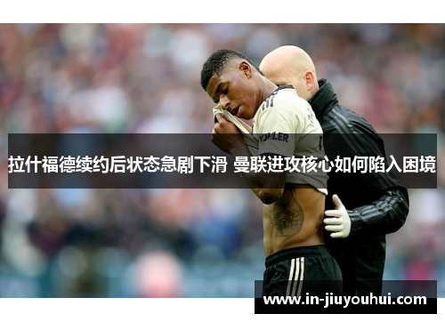 拉什福德续约后状态急剧下滑 曼联进攻核心如何陷入困境