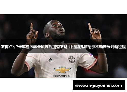 罗梅卢·卢卡库经历转会风波后加盟罗马 并追随孔蒂赴那不勒斯展开新征程