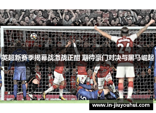 英超新赛季揭幕战激战正酣 期待豪门对决与黑马崛起