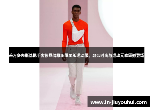 莱万多夫斯基携手奢侈品牌推出限量版运动服，融合时尚与运动元素震撼登场