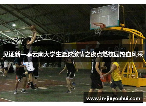 见证新一季云南大学生篮球激情之夜点燃校园热血风采