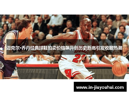 迈克尔·乔丹经典球鞋拍卖价格飙升创历史新高引发收藏热潮 迈克尔·乔丹经典球鞋拍卖价格飙升创历史新高引发收藏热潮