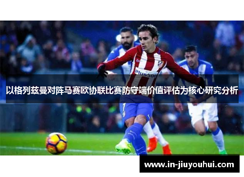 以格列兹曼对阵马赛欧协联比赛防守端价值评估为核心研究分析 以格列兹曼对阵马赛欧协联比赛防守端价值评估为核心研究分析