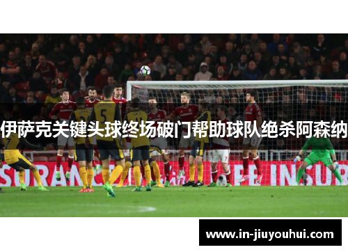 伊萨克关键头球终场破门帮助球队绝杀阿森纳